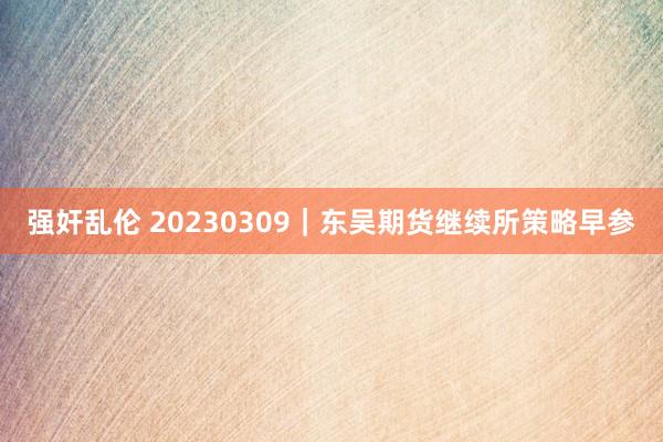 强奸乱伦 20230309｜东吴期货继续所策略早参