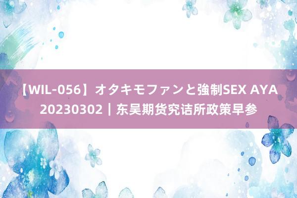 【WIL-056】オタキモファンと強制SEX AYA 20230302｜东吴期货究诘所政策早参