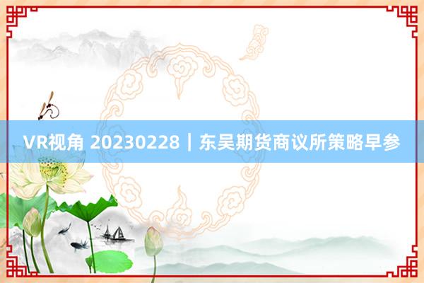 VR视角 20230228｜东吴期货商议所策略早参