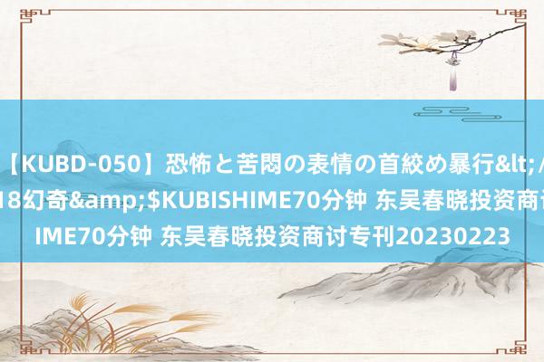 【KUBD-050】恐怖と苦悶の表情の首絞め暴行</a>2013-03-18幻奇&$KUBISHIME70分钟 东吴春晓投资商讨专刊20230223