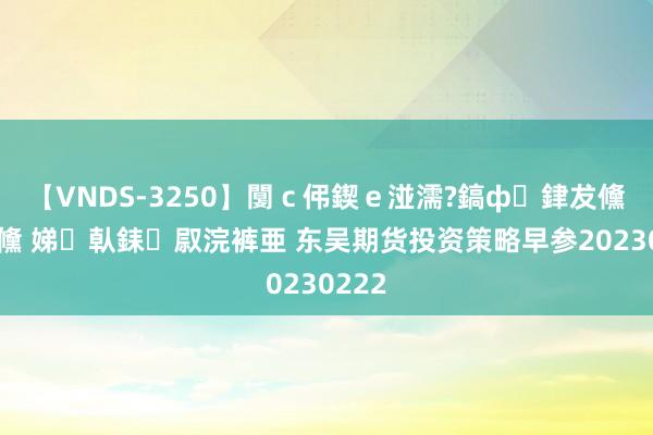 【VNDS-3250】闅ｃ伄鍥ｅ湴濡?鎬ф銉犮儵銉犮儵 娣倝銇叞浣裤亜 东吴期货投资策略早参20230222