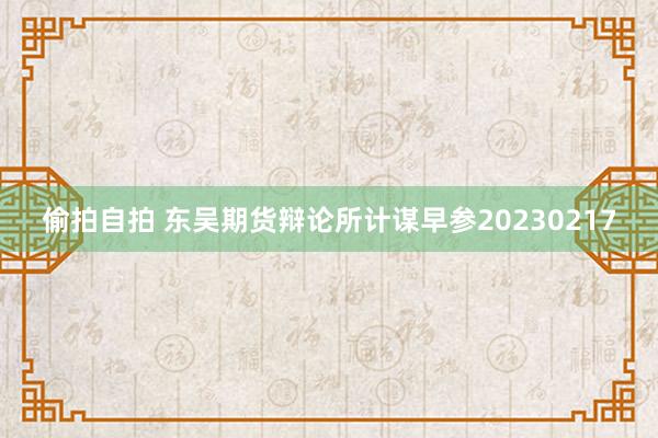 偷拍自拍 东吴期货辩论所计谋早参20230217