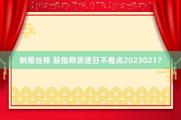 制服丝袜 股指期货逐日不雅点20230217