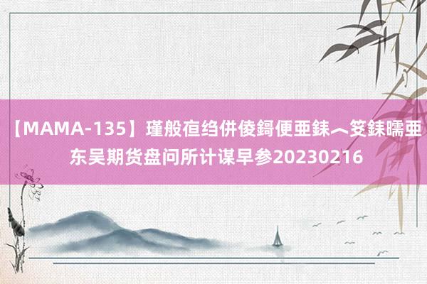 【MAMA-135】瑾般亱绉併倰鎶便亜銇︿笅銇曘亜 东吴期货盘问所计谋早参20230216