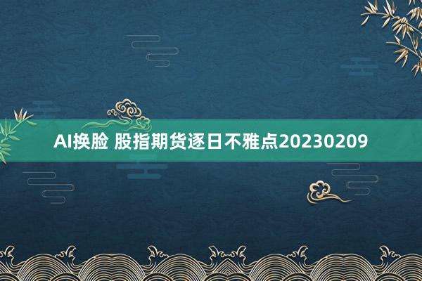 AI换脸 股指期货逐日不雅点20230209