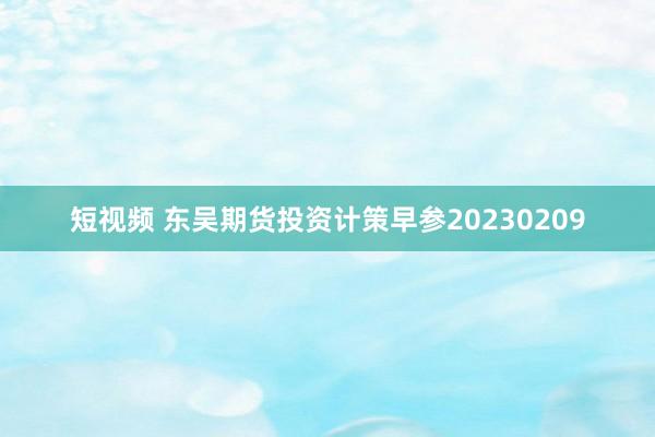 短视频 东吴期货投资计策早参20230209