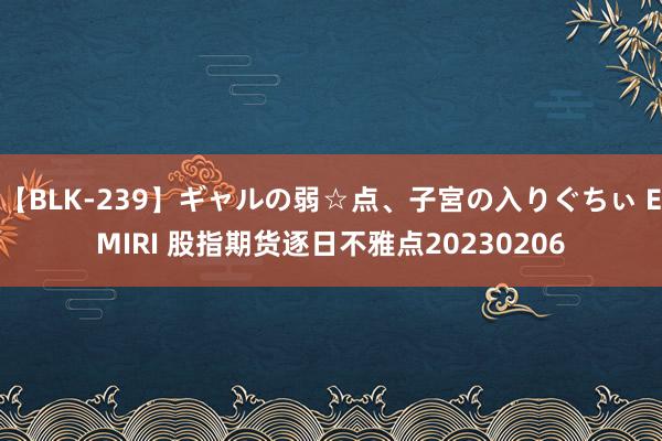 【BLK-239】ギャルの弱☆点、子宮の入りぐちぃ EMIRI 股指期货逐日不雅点20230206