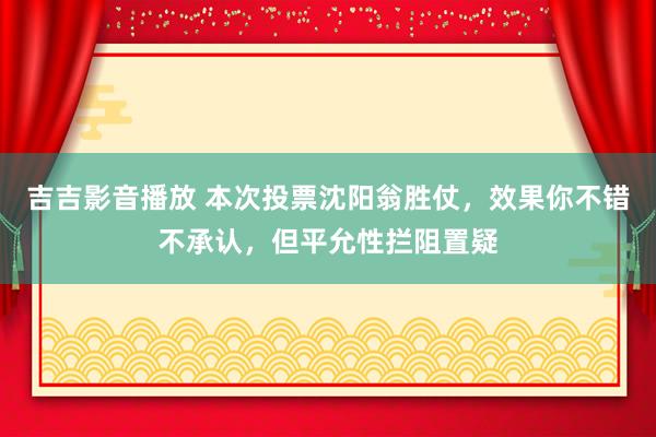 吉吉影音播放 本次投票沈阳翁胜仗，效果你不错不承认，但平允性拦阻置疑