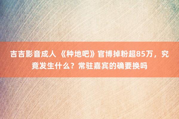 吉吉影音成人 《种地吧》官博掉粉超85万，究竟发生什么？常驻嘉宾的确要换吗