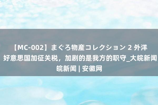 【MC-002】まぐろ物産コレクション 2 外洋不雅察：好意思国加征关税，加剧的是我方的职守_大皖新闻 | 安徽网