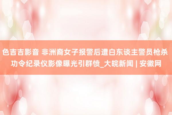 色吉吉影音 非洲裔女子报警后遭白东谈主警员枪杀 功令纪录仪影像曝光引群愤_大皖新闻 | 安徽网