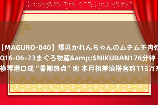 【MAGURO-040】爆乳かれんちゃんのムチムチ肉弾学園</a>2016-06-23まぐろ物産&$NIKUDAN176分钟 横琴港口成“暑期热点”地 本月相差境搭客约113万东说念主次_大皖新闻 | 安徽网