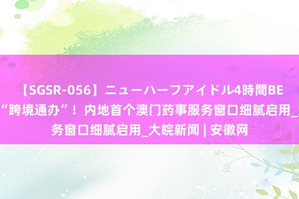 【SGSR-056】ニューハーフアイドル4時間BEST 琴澳药事服务“跨境通办”！内地首个澳门药事服务窗口细腻启用_大皖新闻 | 安徽网