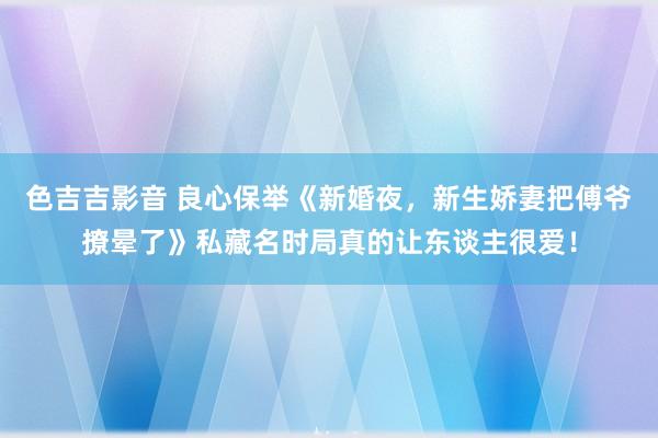 色吉吉影音 良心保举《新婚夜，新生娇妻把傅爷撩晕了》私藏名时局真的让东谈主很爱！