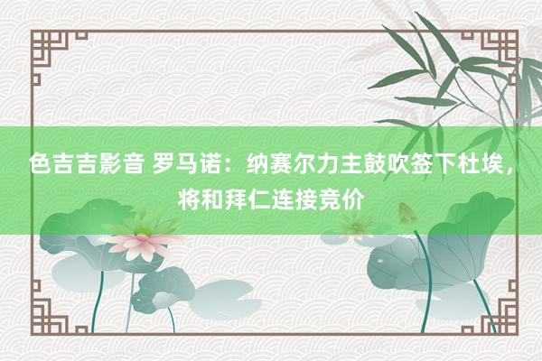 色吉吉影音 罗马诺：纳赛尔力主鼓吹签下杜埃，将和拜仁连接竞价