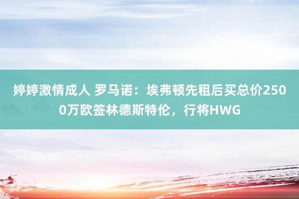 婷婷激情成人 罗马诺：埃弗顿先租后买总价2500万欧签林德斯特伦，行将HWG