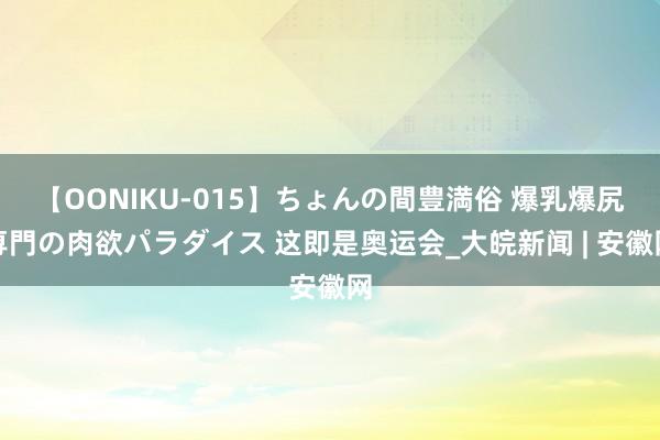 【OONIKU-015】ちょんの間豊満俗 爆乳爆尻専門の肉欲パラダイス 这即是奥运会_大皖新闻 | 安徽网