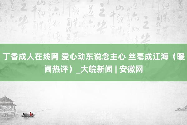 丁香成人在线网 爱心动东说念主心 丝毫成江海（暖闻热评）_大皖新闻 | 安徽网