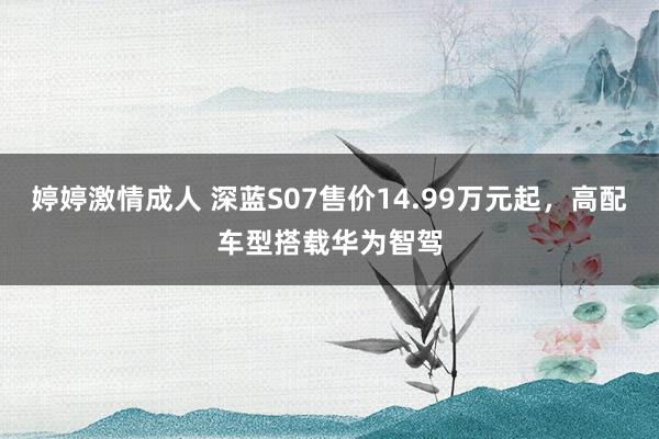 婷婷激情成人 深蓝S07售价14.99万元起，高配车型搭载华为智驾