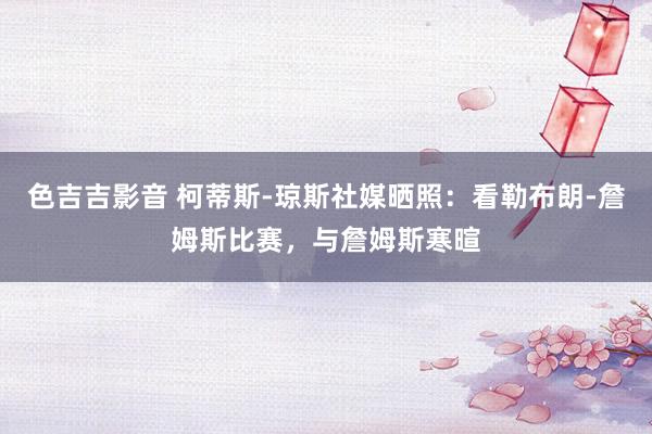 色吉吉影音 柯蒂斯-琼斯社媒晒照：看勒布朗-詹姆斯比赛，与詹姆斯寒暄