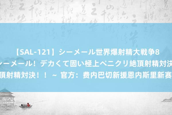 【SAL-121】シーメール世界爆射精大戦争8時間 ～国内＆金髪S級シーメール！デカくて固い極上ペニクリ絶頂射精対決！！～ 官方：费内巴切新援恩内斯里新赛季身披19号球衣