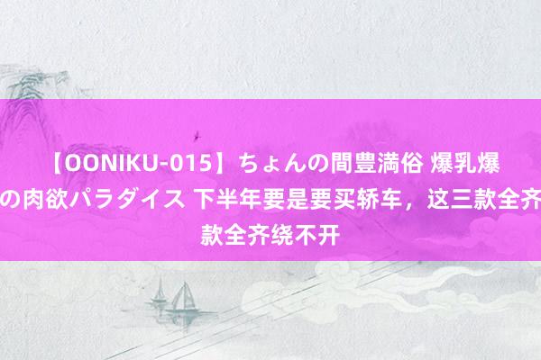 【OONIKU-015】ちょんの間豊満俗 爆乳爆尻専門の肉欲パラダイス 下半年要是要买轿车，这三款全齐绕不开