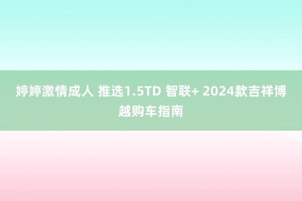 婷婷激情成人 推选1.5TD 智联+ 2024款吉祥博越购车指南