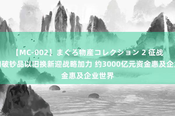 【MC-002】まぐろ物産コレクション 2 征战更新和破钞品以旧换新迎战略加力 约3000亿元资金惠及企业世界