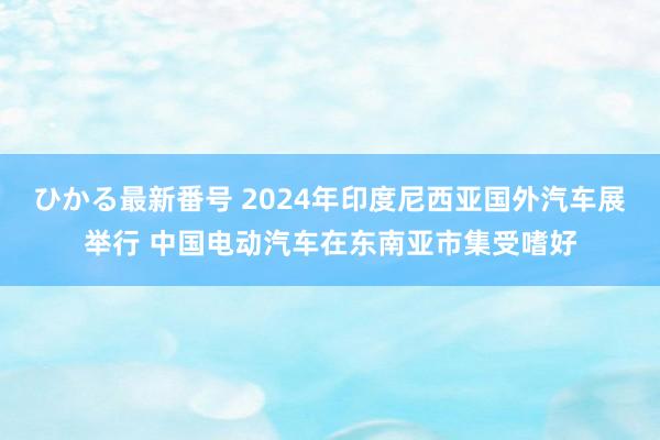 ひかる最新番号 2024年印度尼西亚国外汽车展举行 中国电动汽车在东南亚市集受嗜好