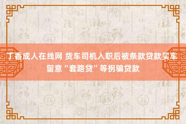 丁香成人在线网 货车司机入职后被条款贷款买车 留意“套路贷”等拐骗贷款