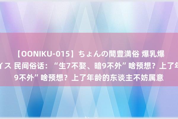 【OONIKU-015】ちょんの間豊満俗 爆乳爆尻専門の肉欲パラダイス 民间俗话：“生7不娶、暗9不外”啥预想？上了年龄的东谈主不妨属意