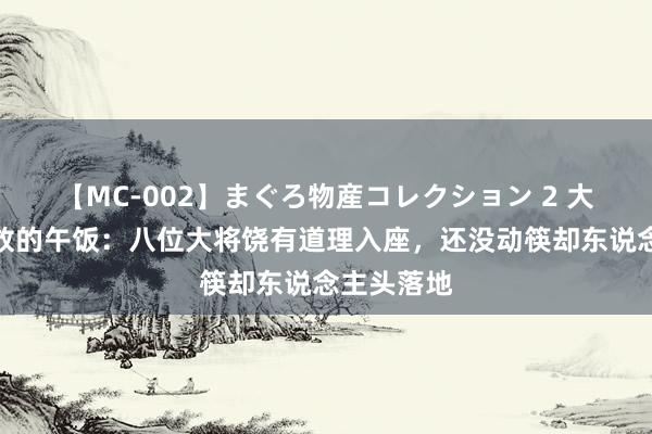 【MC-002】まぐろ物産コレクション 2 大清一顿豪放的午饭：八位大将饶有道理入座，还没动筷却东说念主头落地