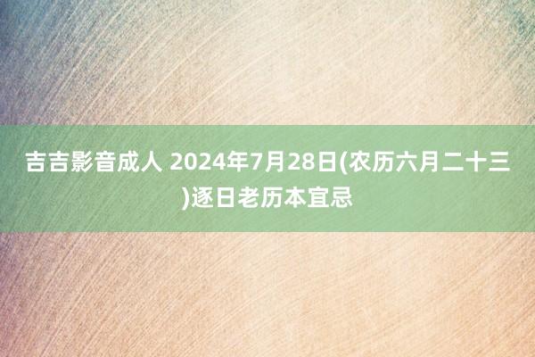 吉吉影音成人 2024年7月28日(农历六月二十三)逐日老历本宜忌