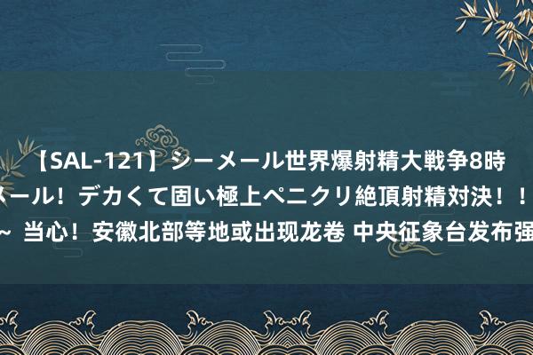 【SAL-121】シーメール世界爆射精大戦争8時間 ～国内＆金髪S級シーメール！デカくて固い極上ペニクリ絶頂射精対決！！～ 当心！安徽北部等地或出现龙卷 中央征象台发布强对流预警_大皖新闻 | 安徽网