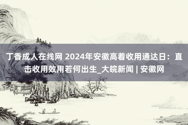 丁香成人在线网 2024年安徽高着收用通达日：直击收用效用若何出生_大皖新闻 | 安徽网