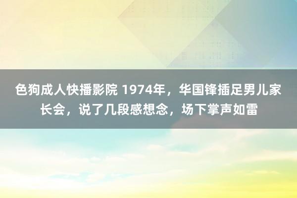 色狗成人快播影院 1974年，华国锋插足男儿家长会，说了几段感想念，场下掌声如雷