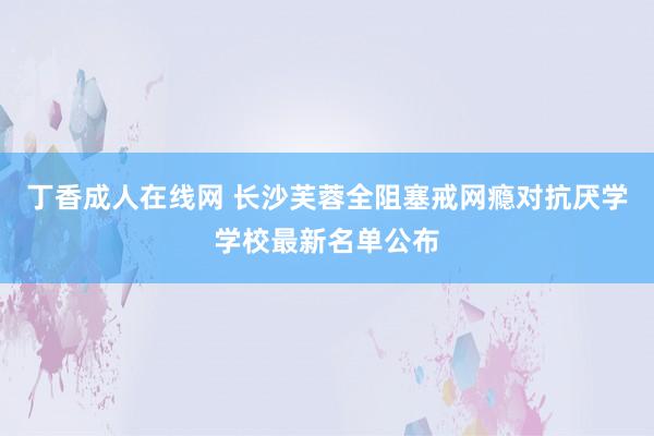 丁香成人在线网 长沙芙蓉全阻塞戒网瘾对抗厌学学校最新名单公布