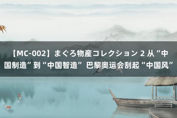 【MC-002】まぐろ物産コレクション 2 从“中国制造”到“中国智造” 巴黎奥运会刮起“中国风”