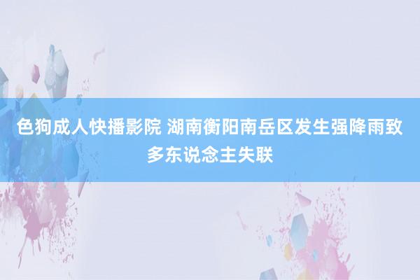 色狗成人快播影院 湖南衡阳南岳区发生强降雨致多东说念主失联