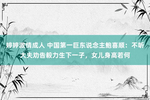 婷婷激情成人 中国第一巨东说念主鲍喜顺：不听大夫劝告毅力生下一子，女儿身高若何