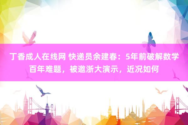 丁香成人在线网 快递员余建春：5年前破解数学百年难题，被邀浙大演示，近况如何