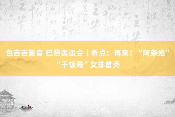 色吉吉影音 巴黎奥运会｜看点：再来！“阿条姐”“干饭哥”　女排首秀