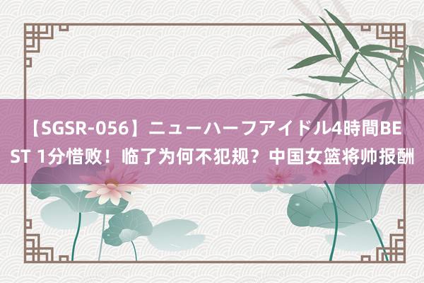 【SGSR-056】ニューハーフアイドル4時間BEST 1分惜败！临了为何不犯规？中国女篮将帅报酬