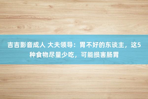 吉吉影音成人 大夫领导：胃不好的东谈主，这5种食物尽量少吃，可能损害肠胃