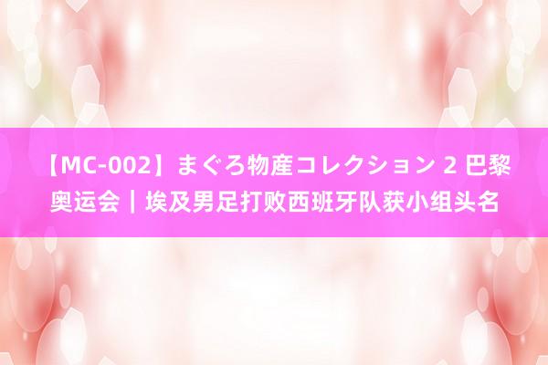 【MC-002】まぐろ物産コレクション 2 巴黎奥运会｜埃及男足打败西班牙队获小组头名