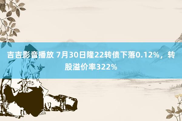 吉吉影音播放 7月30日隆22转债下落0.12%，转股溢价率322%