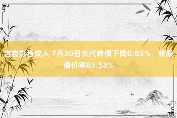 吉吉影音成人 7月30日长汽转债下降0.85%，转股溢价率85.58%