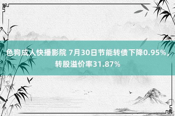 色狗成人快播影院 7月30日节能转债下降0.95%，转股溢价率31.87%