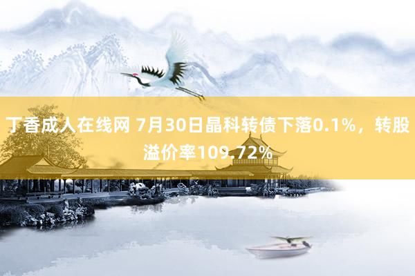 丁香成人在线网 7月30日晶科转债下落0.1%，转股溢价率109.72%