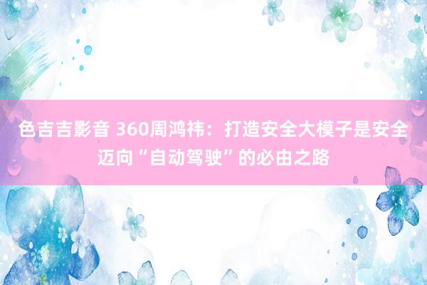 色吉吉影音 360周鸿祎：打造安全大模子是安全迈向“自动驾驶”的必由之路